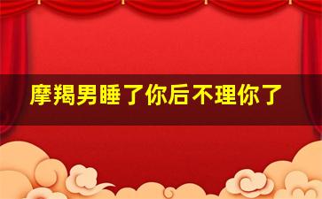 摩羯男睡了你后不理你了