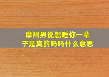 摩羯男说想睡你一辈子是真的吗吗什么意思