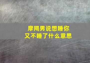 摩羯男说想睡你又不睡了什么意思