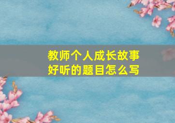 教师个人成长故事好听的题目怎么写