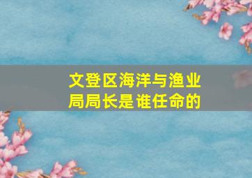 文登区海洋与渔业局局长是谁任命的