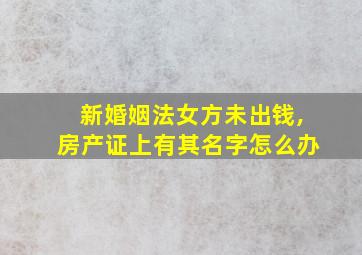 新婚姻法女方未出钱,房产证上有其名字怎么办