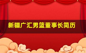 新疆广汇男篮董事长简历