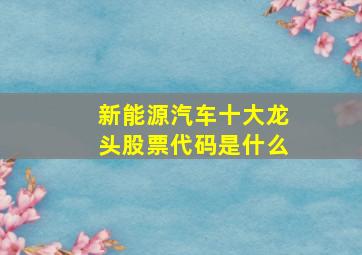 新能源汽车十大龙头股票代码是什么