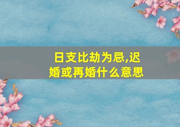 日支比劫为忌,迟婚或再婚什么意思