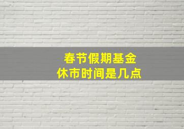 春节假期基金休市时间是几点