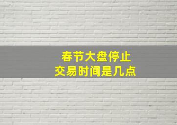 春节大盘停止交易时间是几点