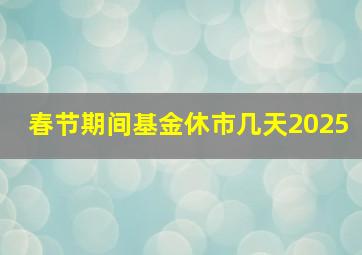 春节期间基金休市几天2025