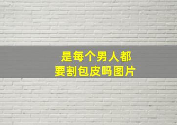 是每个男人都要割包皮吗图片