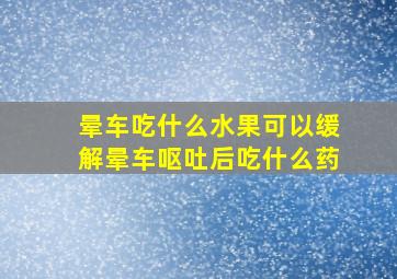 晕车吃什么水果可以缓解晕车呕吐后吃什么药