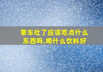 晕车吐了应该吃点什么东西吗,喝什么饮料好