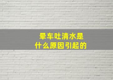 晕车吐清水是什么原因引起的