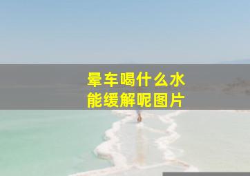 晕车喝什么水能缓解呢图片