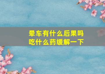 晕车有什么后果吗吃什么药缓解一下