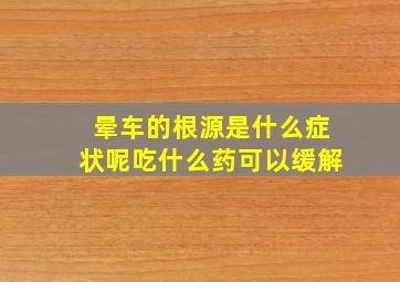 晕车的根源是什么症状呢吃什么药可以缓解