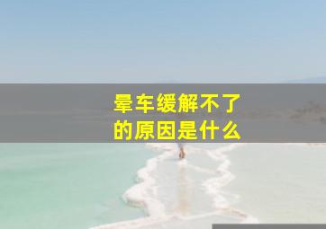 晕车缓解不了的原因是什么