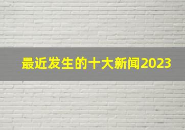 最近发生的十大新闻2023