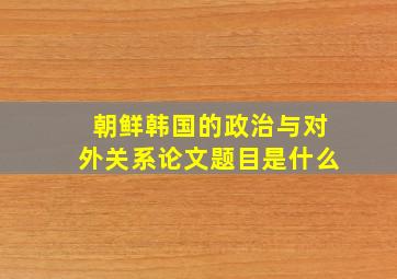 朝鲜韩国的政治与对外关系论文题目是什么