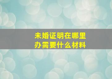 未婚证明在哪里办需要什么材料