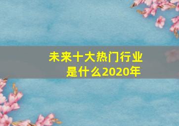 未来十大热门行业是什么2020年