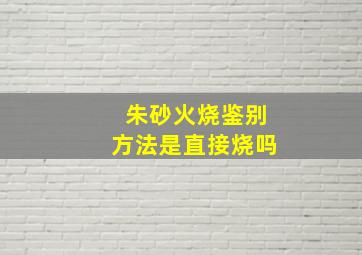 朱砂火烧鉴别方法是直接烧吗