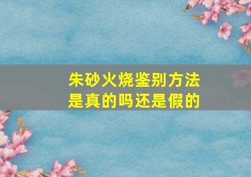 朱砂火烧鉴别方法是真的吗还是假的