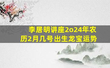 李居明讲座2o24年农历2月几号出生龙宝运势