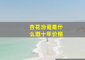 杏花汾瓷是什么酒十年价格