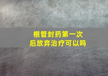 根管封药第一次后放弃治疗可以吗