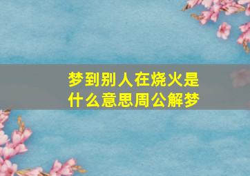 梦到别人在烧火是什么意思周公解梦