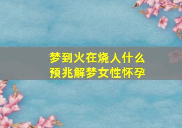 梦到火在烧人什么预兆解梦女性怀孕