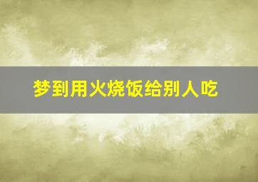 梦到用火烧饭给别人吃