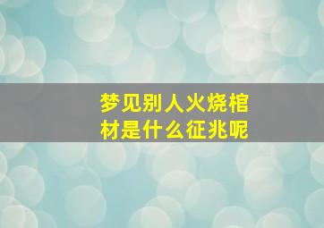 梦见别人火烧棺材是什么征兆呢