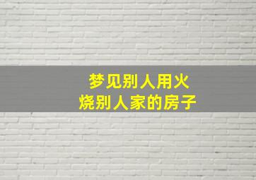 梦见别人用火烧别人家的房子