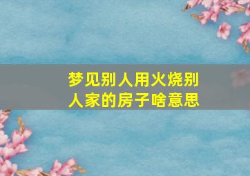 梦见别人用火烧别人家的房子啥意思