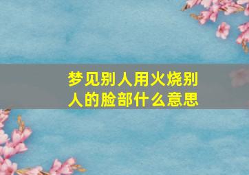 梦见别人用火烧别人的脸部什么意思