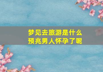 梦见去旅游是什么预兆男人怀孕了呢