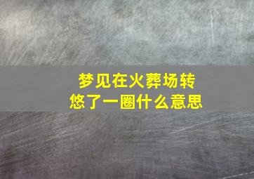 梦见在火葬场转悠了一圈什么意思