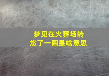 梦见在火葬场转悠了一圈是啥意思