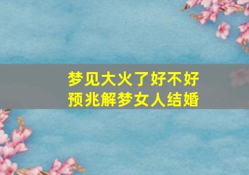 梦见大火了好不好预兆解梦女人结婚