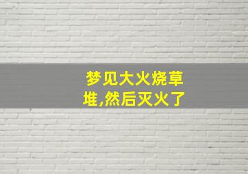 梦见大火烧草堆,然后灭火了