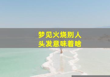 梦见火烧别人头发意味着啥