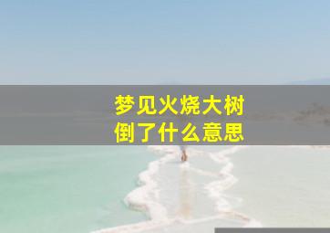 梦见火烧大树倒了什么意思