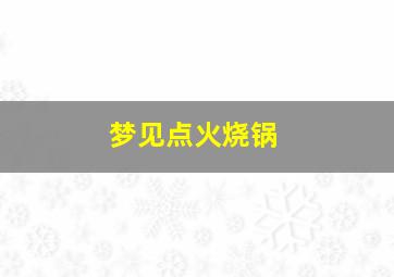 梦见点火烧锅