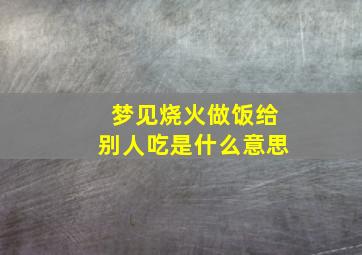 梦见烧火做饭给别人吃是什么意思