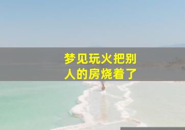 梦见玩火把别人的房烧着了