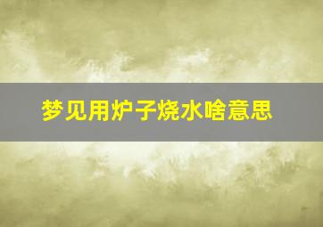 梦见用炉子烧水啥意思