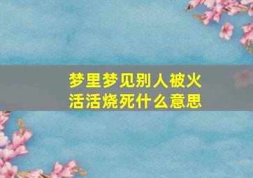 梦里梦见别人被火活活烧死什么意思