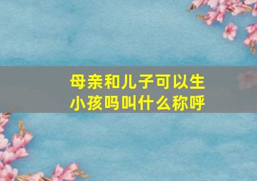 母亲和儿子可以生小孩吗叫什么称呼