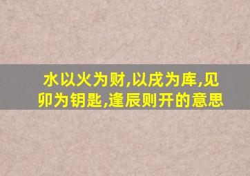 水以火为财,以戌为库,见卯为钥匙,逢辰则开的意思